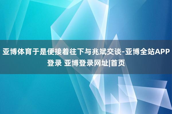 亚博体育于是便接着往下与兆斌交谈-亚博全站APP登录 亚博登录网址|首页