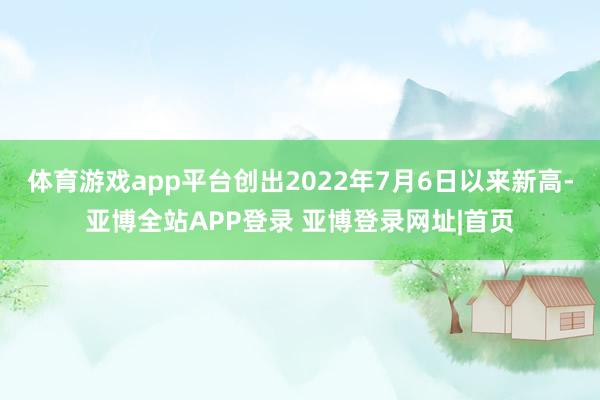 体育游戏app平台创出2022年7月6日以来新高-亚博全站APP登录 亚博登录网址|首页