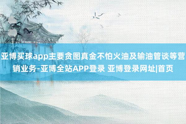 亚博买球app主要贪图真金不怕火油及输油管谈等营销业务-亚博全站APP登录 亚博登录网址|首页