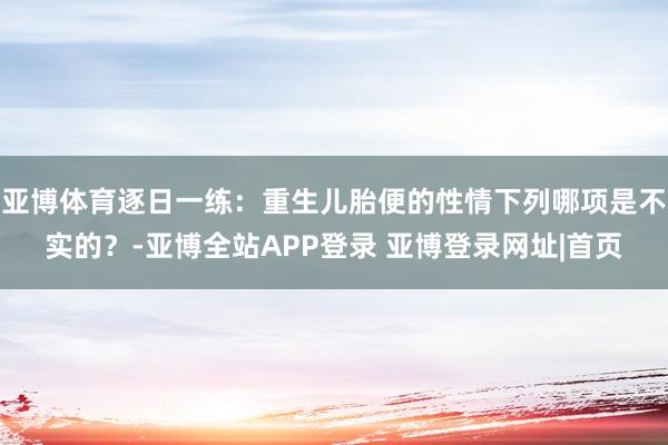 亚博体育逐日一练：重生儿胎便的性情下列哪项是不实的？-亚博全站APP登录 亚博登录网址|首页