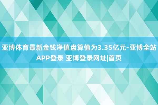 亚博体育最新金钱净值盘算值为3.35亿元-亚博全站APP登录 亚博登录网址|首页