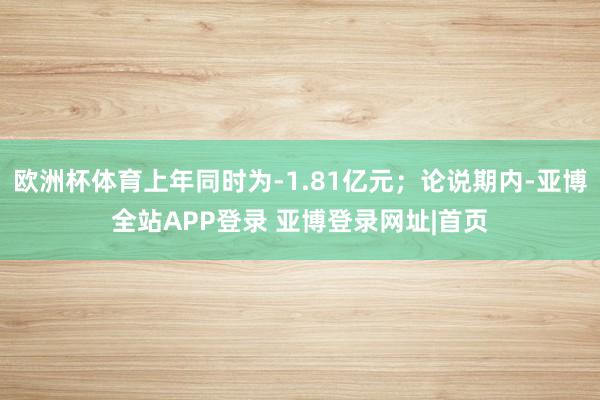 欧洲杯体育上年同时为-1.81亿元；论说期内-亚博全站APP登录 亚博登录网址|首页