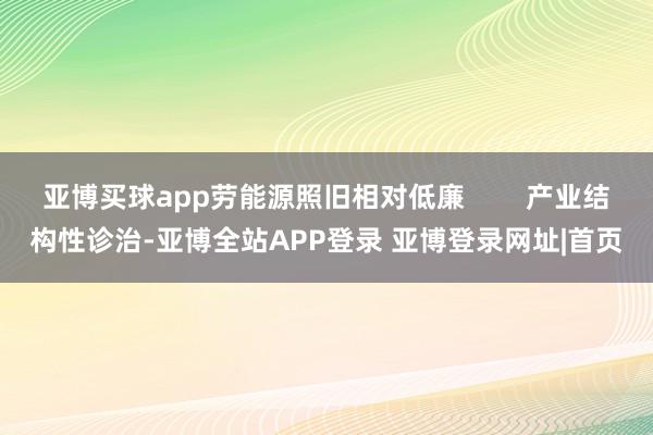 亚博买球app劳能源照旧相对低廉        产业结构性诊治-亚博全站APP登录 亚博登录网址|首页