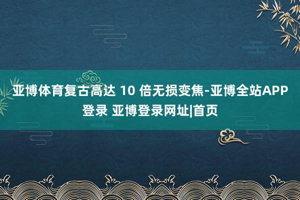 亚博体育复古高达 10 倍无损变焦-亚博全站APP登录 亚博登录网址|首页