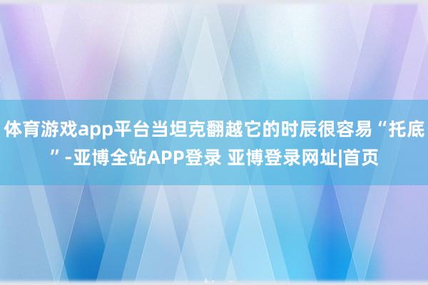 体育游戏app平台当坦克翻越它的时辰很容易“托底”-亚博全站APP登录 亚博登录网址|首页