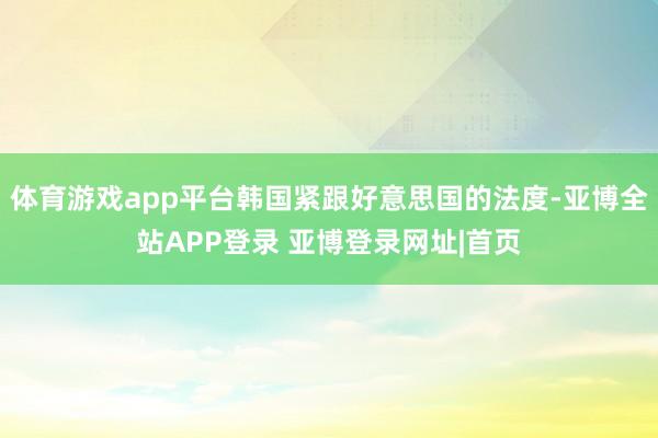 体育游戏app平台韩国紧跟好意思国的法度-亚博全站APP登录 亚博登录网址|首页