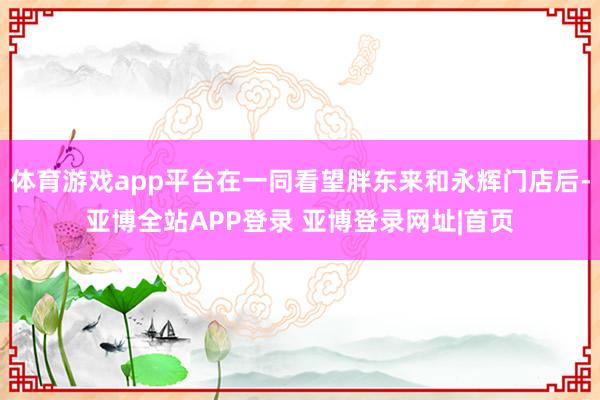 体育游戏app平台在一同看望胖东来和永辉门店后-亚博全站APP登录 亚博登录网址|首页