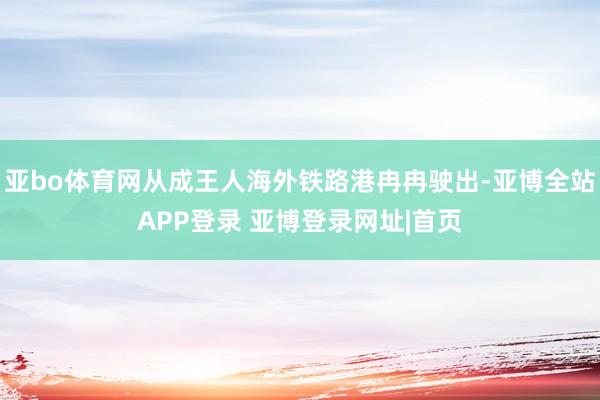亚bo体育网从成王人海外铁路港冉冉驶出-亚博全站APP登录 亚博登录网址|首页