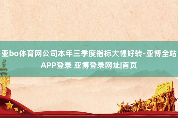 亚bo体育网公司本年三季度指标大幅好转-亚博全站APP登录 亚博登录网址|首页
