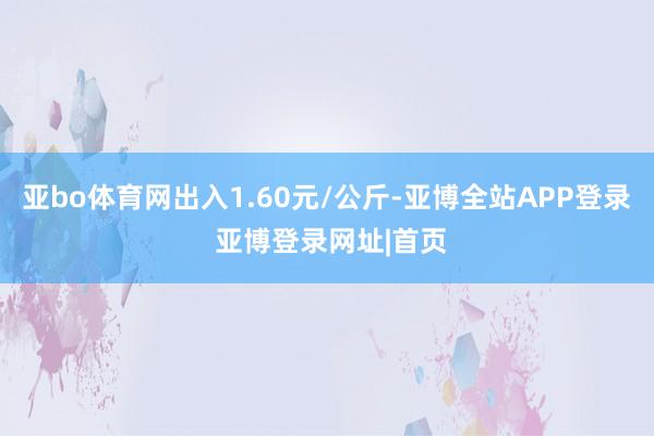 亚bo体育网出入1.60元/公斤-亚博全站APP登录 亚博登录网址|首页