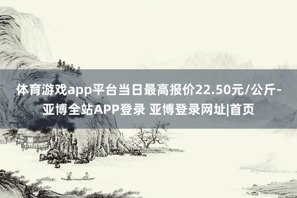 体育游戏app平台当日最高报价22.50元/公斤-亚博全站APP登录 亚博登录网址|首页
