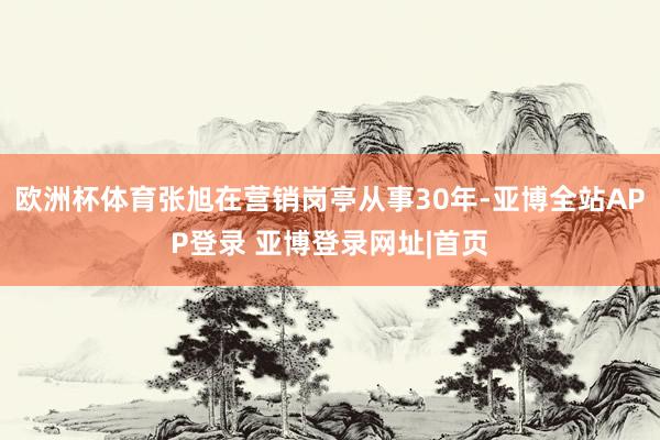 欧洲杯体育张旭在营销岗亭从事30年-亚博全站APP登录 亚博登录网址|首页