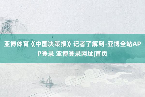 亚博体育　　《中国决策报》记者了解到-亚博全站APP登录 亚博登录网址|首页