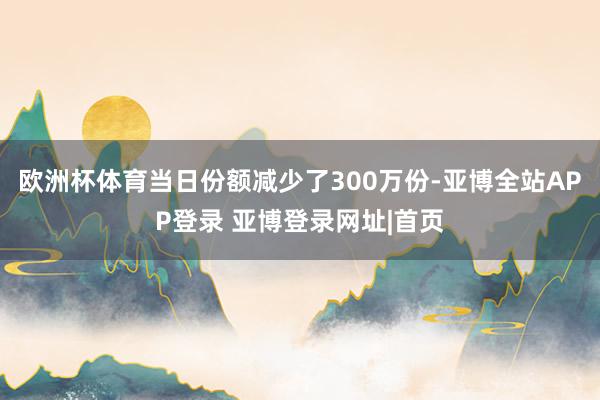 欧洲杯体育当日份额减少了300万份-亚博全站APP登录 亚博登录网址|首页