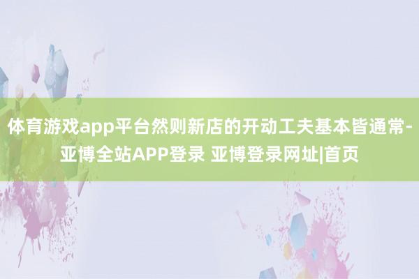 体育游戏app平台然则新店的开动工夫基本皆通常-亚博全站APP登录 亚博登录网址|首页