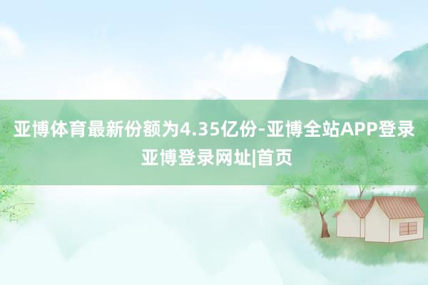 亚博体育最新份额为4.35亿份-亚博全站APP登录 亚博登录网址|首页