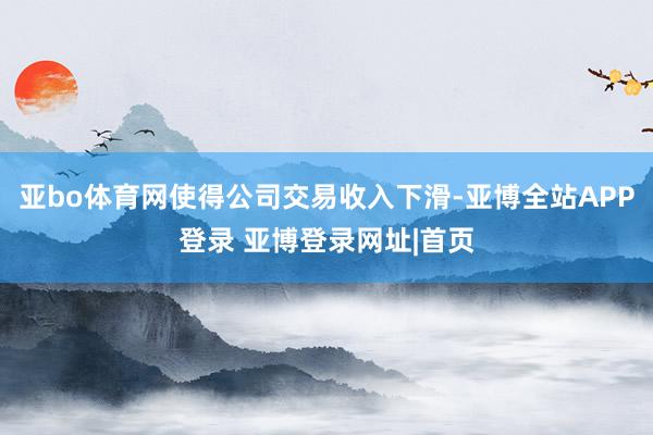 亚bo体育网使得公司交易收入下滑-亚博全站APP登录 亚博登录网址|首页