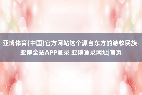 亚博体育(中国)官方网站这个源自东方的游牧民族-亚博全站APP登录 亚博登录网址|首页