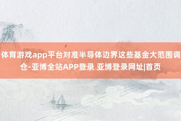 体育游戏app平台对准半导体边界这些基金大范围调仓-亚博全站APP登录 亚博登录网址|首页