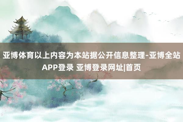 亚博体育以上内容为本站据公开信息整理-亚博全站APP登录 亚博登录网址|首页