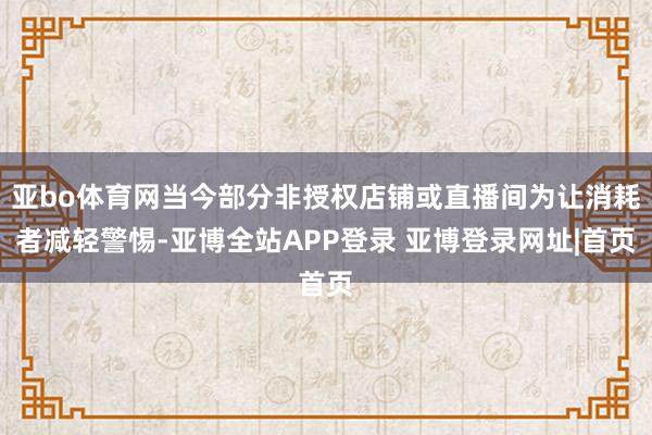 亚bo体育网当今部分非授权店铺或直播间为让消耗者减轻警惕-亚博全站APP登录 亚博登录网址|首页
