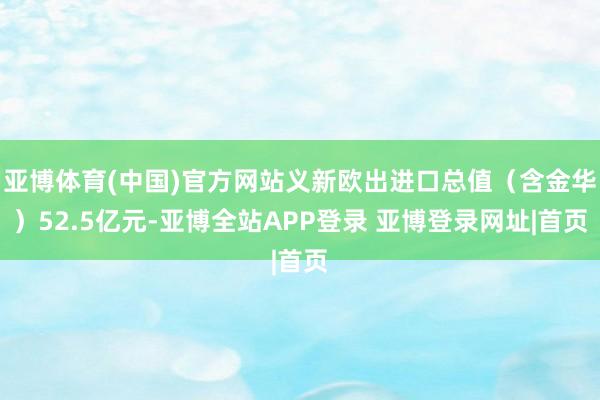 亚博体育(中国)官方网站义新欧出进口总值（含金华）52.5亿元-亚博全站APP登录 亚博登录网址|首页
