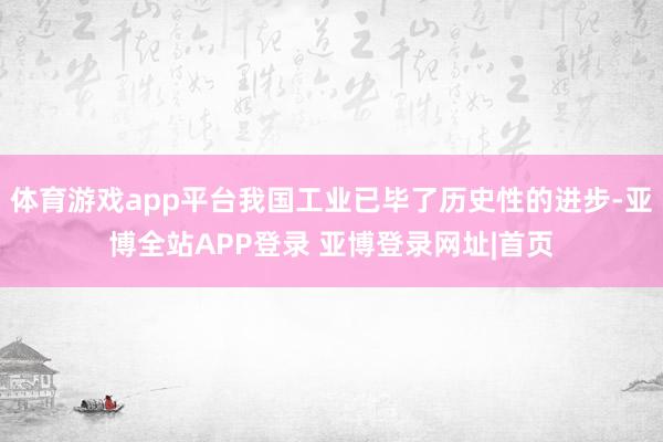 体育游戏app平台我国工业已毕了历史性的进步-亚博全站APP登录 亚博登录网址|首页