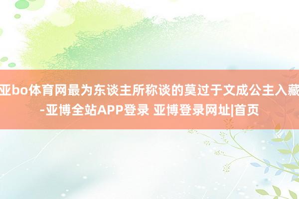 亚bo体育网最为东谈主所称谈的莫过于文成公主入藏-亚博全站APP登录 亚博登录网址|首页