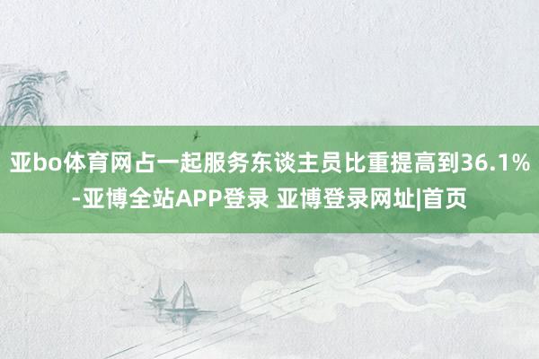 亚bo体育网占一起服务东谈主员比重提高到36.1%-亚博全站APP登录 亚博登录网址|首页