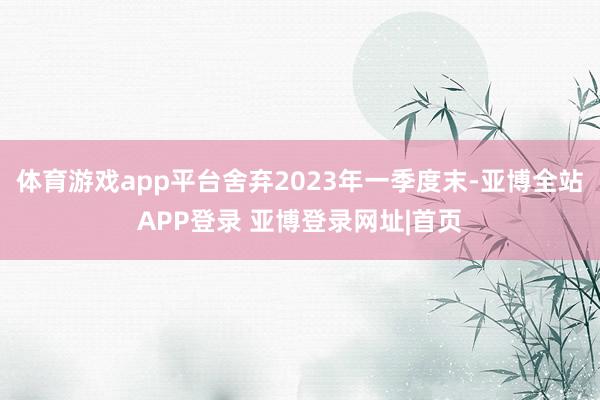体育游戏app平台舍弃2023年一季度末-亚博全站APP登录 亚博登录网址|首页