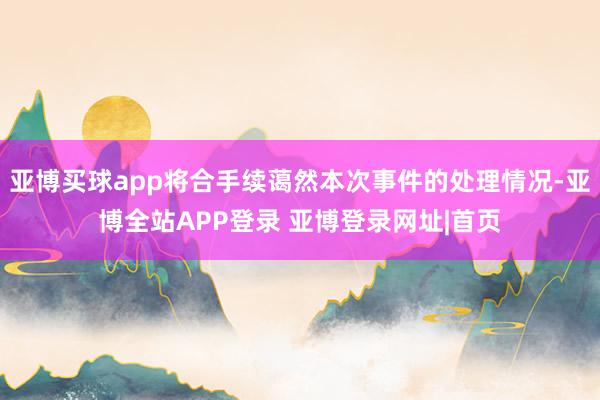 亚博买球app将合手续蔼然本次事件的处理情况-亚博全站APP登录 亚博登录网址|首页