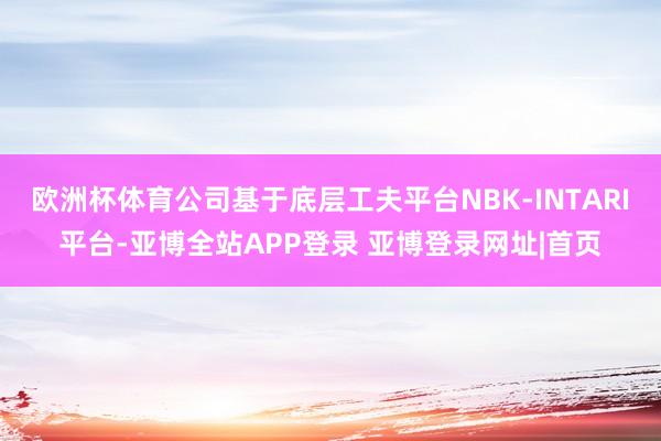 欧洲杯体育公司基于底层工夫平台NBK-INTARI平台-亚博全站APP登录 亚博登录网址|首页