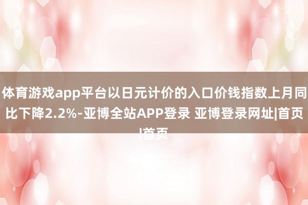 体育游戏app平台以日元计价的入口价钱指数上月同比下降2.2%-亚博全站APP登录 亚博登录网址|首页