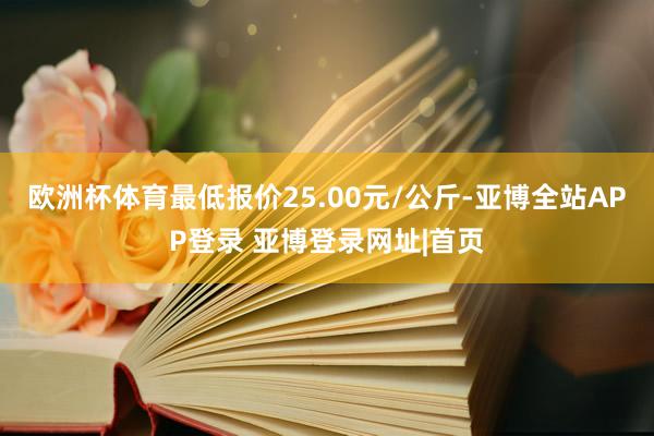 欧洲杯体育最低报价25.00元/公斤-亚博全站APP登录 亚博登录网址|首页