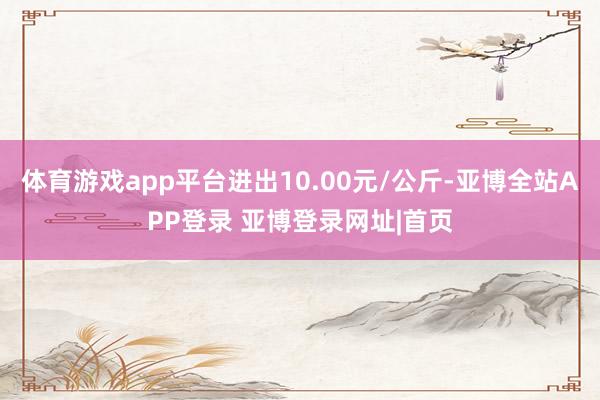 体育游戏app平台进出10.00元/公斤-亚博全站APP登录 亚博登录网址|首页