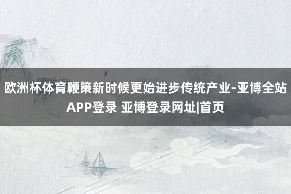 欧洲杯体育鞭策新时候更始进步传统产业-亚博全站APP登录 亚博登录网址|首页