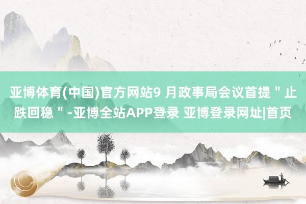 亚博体育(中国)官方网站9 月政事局会议首提＂止跌回稳＂-亚博全站APP登录 亚博登录网址|首页
