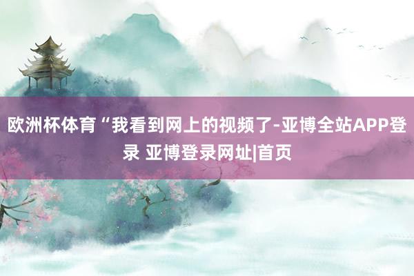 欧洲杯体育“我看到网上的视频了-亚博全站APP登录 亚博登录网址|首页