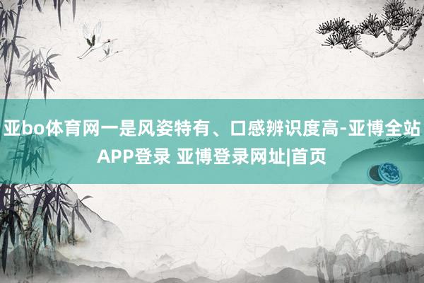 亚bo体育网一是风姿特有、口感辨识度高-亚博全站APP登录 亚博登录网址|首页
