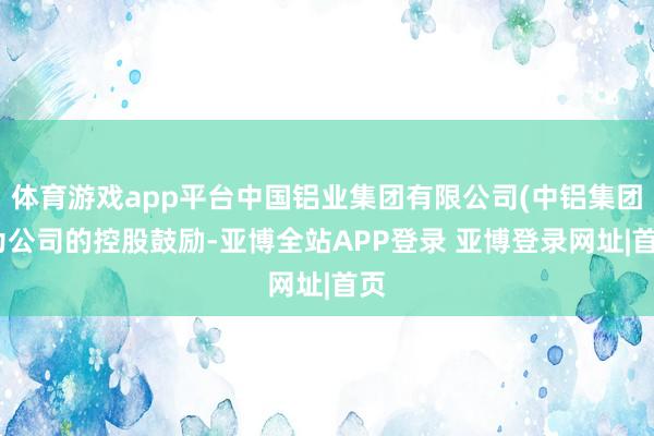 体育游戏app平台中国铝业集团有限公司(中铝集团)为公司的控股鼓励-亚博全站APP登录 亚博登录网址|首页