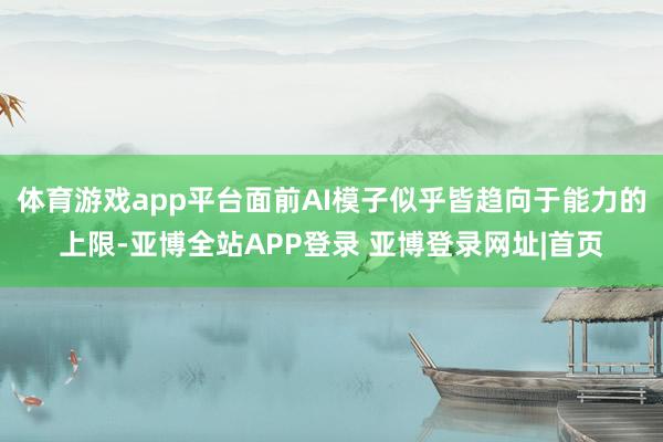 体育游戏app平台面前AI模子似乎皆趋向于能力的上限-亚博全站APP登录 亚博登录网址|首页