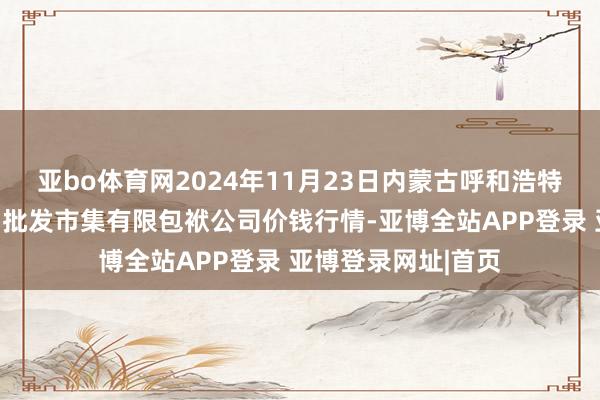 亚bo体育网2024年11月23日内蒙古呼和浩特市东瓦窑农副产物批发市集有限包袱公司价钱行情-亚博全站APP登录 亚博登录网址|首页