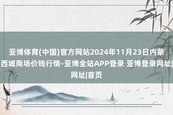 亚博体育(中国)官方网站2024年11月23日内蒙赤峰西城商场价钱行情-亚博全站APP登录 亚博登录网址|首页