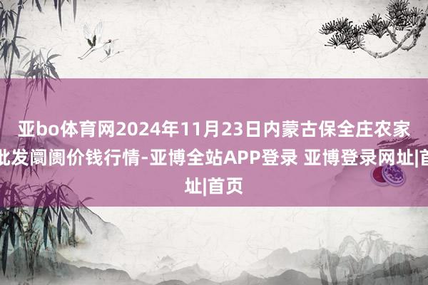 亚bo体育网2024年11月23日内蒙古保全庄农家具批发阛阓价钱行情-亚博全站APP登录 亚博登录网址|首页