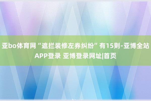 亚bo体育网“遮拦装修左券纠纷”有15则-亚博全站APP登录 亚博登录网址|首页