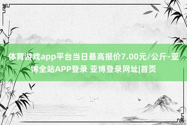 体育游戏app平台当日最高报价7.00元/公斤-亚博全站APP登录 亚博登录网址|首页