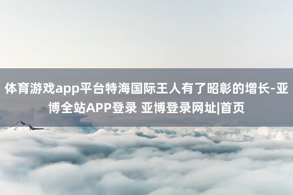 体育游戏app平台特海国际王人有了昭彰的增长-亚博全站APP登录 亚博登录网址|首页
