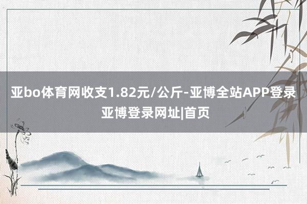 亚bo体育网收支1.82元/公斤-亚博全站APP登录 亚博登录网址|首页
