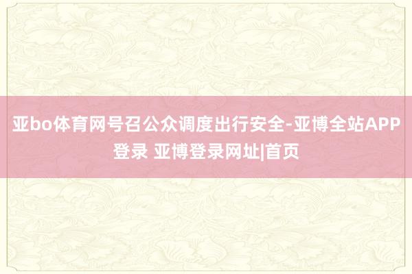 亚bo体育网号召公众调度出行安全-亚博全站APP登录 亚博登录网址|首页