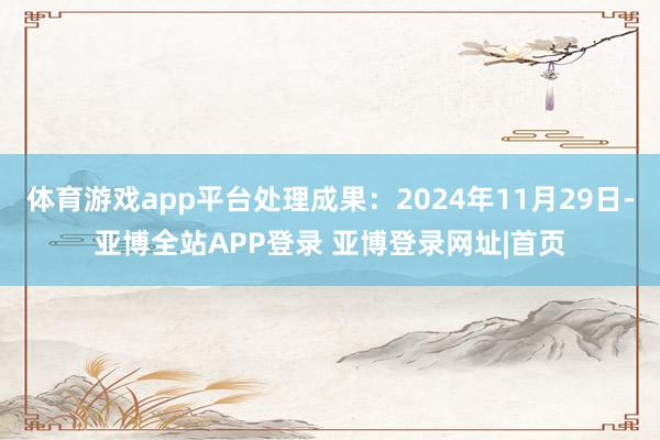 体育游戏app平台处理成果：2024年11月29日-亚博全站APP登录 亚博登录网址|首页